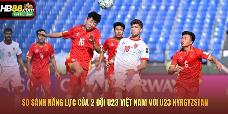 So sánh năng lực của 2 đội U23 Việt Nam với U23 Kyrgyzstan